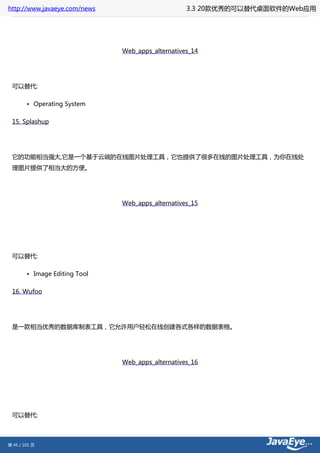 http://www.javaeye.com/news                        3.3 20款优秀的可以替代桌面软件的Web应用




                               Web_apps_alternatives_14




 可以替代:

        • Operating System

 15. Splashup




 它的功能相当强大,它是一个基于云端的在线图片处理工具，它也提供了很多在线的图片处理工具，为你在线处
 理图片提供了相当大的方便。




                               Web_apps_alternatives_15




 可以替代:

        • Image Editing Tool

 16. Wufoo




 是一款相当优秀的数据库制表工具，它允许用户轻松在线创建各式各样的数据表格。




                               Web_apps_alternatives_16




 可以替代:



第 45 / 101 页
 