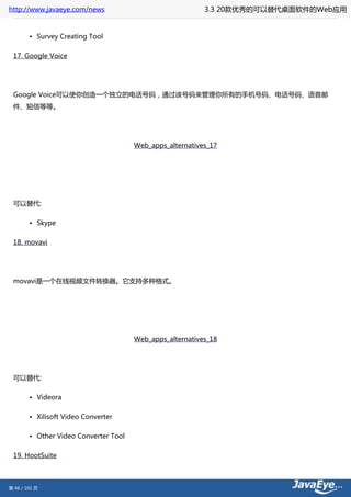http://www.javaeye.com/news                                3.3 20款优秀的可以替代桌面软件的Web应用


        • Survey Creating Tool

 17. Google Voice




 Google Voice可以使你创造一个独立的电话号码，通过该号码来管理你所有的手机号码、电话号码、语音邮
 件、短信等等。




                                       Web_apps_alternatives_17




 可以替代:

        • Skype

 18. movavi




 movavi是一个在线视频文件转换器。它支持多种格式。




                                       Web_apps_alternatives_18




 可以替代:

        • Videora

        • Xilisoft Video Converter

        • Other Video Converter Tool

 19. HootSuite



第 46 / 101 页
 