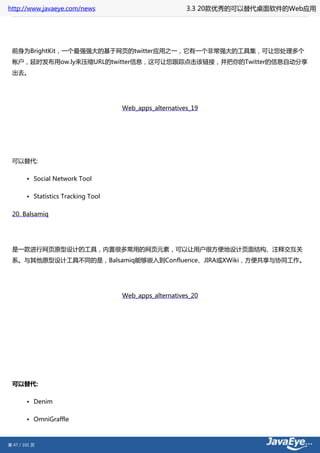 http://www.javaeye.com/news                              3.3 20款优秀的可以替代桌面软件的Web应用




 前身为BrightKit，一个最强强大的基于网页的twitter应用之一，它有一个非常强大的工具集，可让您处理多个
 帐户，延时发布用ow.ly来压缩URL的twitter信息，这可让您跟踪点击该链接，并把你的Twitter的信息自动分享
 出去。




                                     Web_apps_alternatives_19




 可以替代:

        • Social Network Tool

        • Statistics Tracking Tool

 20. Balsamiq




 是一款进行网页原型设计的工具，内置很多常用的网页元素，可以让用户很方便地设计页面结构、注释交互关
 系。与其他原型设计工具不同的是，Balsamiq能够嵌入到Confluence、JIRA或XWiki，方便共享与协同工作。




                                     Web_apps_alternatives_20




 可以替代:

        • Denim

        • OmniGraffle



第 47 / 101 页
 