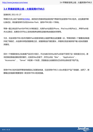 http://www.javaeye.com/news                  3.4 苹果新官网上线：大量采用HTML5


 3.4 苹果新官网上线：大量采用HTML5

 发表时间: 2011-01-27

 苹果在今天上线了全新的官方网站，新的官方页面采用全新的用户界面并完全使用HTML5技术。这也算是苹果
 以身试法，将自家官网作为对抗Adobe Flash、宣传HTML5的一个阵地。


 苹果一直以来站在Flash与HTML5斗争的前沿，杜绝Flash出现在iPhone、iPod touch和iPad上，声称Flash技
 术太过陈旧，如果在iOS平台上支持该程序会降低设备的电池续航时间等等。


 今天，完全采用HTML5技术并摒弃Flash的新官网的上线是苹果迈出的重要一步。苹果官网的一个重要改进就是
 升级了导航栏，点击原本深色的搜索框之后，该搜索框会扩展至更长，并提供白色区域供用户输入较长的搜索
 关键词。




 另外一个明显的变化之处就是产品幻灯片显示，不过当前只在Mac和iPod目录下采用了这一新的显示方式。原
 本的滑动条被动画标签所替代，比如在Mac目录下，你可以点击“Mac”、“Applications”、
 “Accessories”、“Server”中的某一个标签，页面就会以动感的形式为你列出各标签下的产品。




 采用HTML5技术后的苹果官网感觉比之前更加快速，它还采用HTML5 video来显示产品广告视频，当然了，想
 要看这些视频你需要使用一款支持HTML5的浏览器。




第 48 / 101 页
 