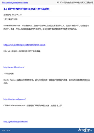 http://www.javaeye.com/news                      3.5 10个给力的在线Web设计开发工具介绍


 3.5 10个给力的在线Web设计开发工具介绍

 发表时间: 2011-01-10

 1.在线文本生成器


 BlindTextGenerator：对设计师来说，这是一个简单又好用的文本生成小工具。内含许多种字体，可设置字符
 的大小，数量，样式，段落的数量及对齐方式等，还可以很方便且精确地调节文本区块的大小。




 http://www.blindtextgenerator.com/lorem-ipsum


 Fillerati：很有设计感和风格现代的文本生成器。




 http://www.fillerati.com/


 2.CSS生成器


 Border Radius：没有比它更简单的了。进入网站在矩形一角的输入框里输入数值，就可以生成圆角矩形的CSS
 代码。




 http://border-radius.com/


 CSS3 Gradient Generator：超好用的CSS渐变代码生成器，也很容易上手。




 http://gradients.glrzad.com/




第 49 / 101 页
 