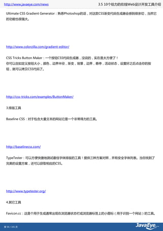 http://www.javaeye.com/news                    3.5 10个给力的在线Web设计开发工具介绍

 Ultimate CSS Gradient Generator：熟悉Photoshop的话，对这款CSS渐变代码生成器会感到很亲切，当然它
 的功能也很强大。




 http://www.colorzilla.com/gradient-editor/


 CSS Tricks Button Maker：一个按钮CSS代码生成器，没说的，实在是太方便了！
 你可以自如定义按钮大小，颜色，边界半径，渐变，背景，边界，悬停，活动状态，设置好之后点击你的按
 钮，就可以拷贝CSS代码了。




 http://css-tricks.com/examples/ButtonMaker/


 3.排版工具


 Baseline CSS：对于包含大量文本的网站它是一个非常得力的工具。




 http://baselinecss.com/


 TypeTester：可以方便快捷地测试最佳字体排版的工具！提供三种方案对照，并有安全字体列表。当你找到了
 完美的设置方案，还可以获取相应的CSS。




 http://www.typetester.org/


 4.其它工具


 Favicon.cc：这是个用于生成通常出现在浏览器状态栏或浏览器标签上的小图标（用于识别一个网站）的工具。



第 50 / 101 页
 