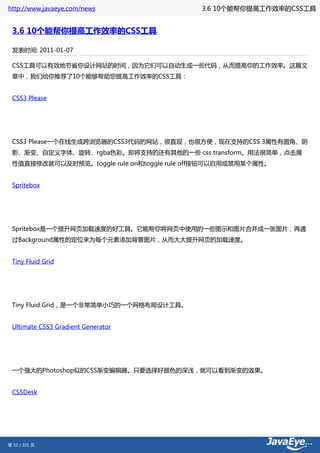 http://www.javaeye.com/news                3.6 10个能帮你提高工作效率的CSS工具


 3.6 10个能帮你提高工作效率的CSS工具

 发表时间: 2011-01-07

 CSS工具可以有效地节省你设计网站的时间，因为它们可以自动生成一些代码，从而提高你的工作效率。这篇文
 章中，我们给你推荐了10个能够帮助您提高工作效率的CSS工具：


 CSS3 Please




 CSS3 Please一个在线生成跨浏览器的CSS3代码的网站，很直观，也很方便，现在支持的CSS 3属性有圆角、阴
 影、渐变、自定义字体、旋转、rgba色彩。即将支持的还有其他的一些 css transform。用法很简单，点击属
 性值直接修改就可以及时预览。toggle rule on和toggle rule off按钮可以启用或禁用某个属性。


 Spritebox




 Spritebox是一个提升网页加载速度的好工具。它能帮你将网页中使用的一些图示和图片合并成一张图片，再通
 过Background属性的定位来为每个元素添加背景图片，从而大大提升网页的加载速度。


 Tiny Fluid Grid




 Tiny Fluid Grid，是一个非常简单小巧的一个网格布局设计工具。


 Ultimate CSS3 Gradient Generator




 一个强大的Photoshop似的CSS渐变编辑器。只要选择好颜色的深浅，就可以看到渐变的效果。


 CSSDesk




第 52 / 101 页
 