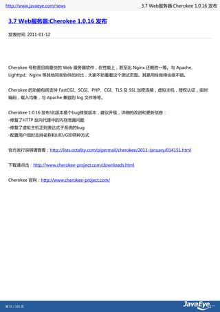 http://www.javaeye.com/news                               3.7 Web服务器:Cherokee 1.0.16 发布


 3.7 Web服务器:Cherokee 1.0.16 发布

 发表时间: 2011-01-12




 Cherokee 号称是目前最快的 Web 服务器软件，在性能上，甚至比 Nginx 还略胜一筹。与 Apache、
 Lighttpd、Nginx 等其他同类软件的对比，大家不妨看看这个测试页面。其易用性做得也很不错。 　　


 Cherokee 的功能包括支持 FastCGI、SCGI、PHP、CGI、TLS 及 SSL 加密连接，虚拟主机，授权认证，实时
 编码，载入均衡，与 Apache 兼容的 log 文件等等。


 Cherokee 1.0.16 发布!此版本是个bug修复版本，建议升级，详细的改进和更新信息：
 -修复了HTTP 反向代理中的内存泄漏问题
 -修复了虚拟主机正则表达式子系统的bug
 -配置用户组时支持名称和UID/GID两种方式


 官方发行说明请查看；http://lists.octality.com/pipermail/cherokee/2011-January/014151.html


 下载请点击：http://www.cherokee-project.com/downloads.html


 Cherokee 官网：http://www.cherokee-project.com/




第 55 / 101 页
 