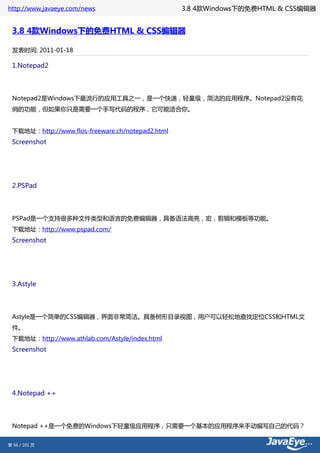 http://www.javaeye.com/news                       3.8 4款Windows下的免费HTML & CSS编辑器


 3.8 4款Windows下的免费HTML & CSS编辑器

 发表时间: 2011-01-18

 1.Notepad2




 Notepad2是Windows下最流行的应用工具之一，是一个快速，轻量级，简洁的应用程序。Notepad2没有花
 俏的功能，但如果你只是需要一个手写代码的程序，它可能适合你。


 下载地址：http://www.flos-freeware.ch/notepad2.html
 Screenshot




 2.PSPad




 PSPad是一个支持很多种文件类型和语言的免费编辑器，具备语法高亮，宏，剪辑和模板等功能。
 下载地址：http://www.pspad.com/
 Screenshot




 3.Astyle




 Astyle是一个简单的CSS编辑器，界面非常简洁。具备树形目录视图，用户可以轻松地查找定位CSS和HTML文
 件。
 下载地址：http://www.athlab.com/Astyle/index.html
 Screenshot




 4.Notepad ++




 Notepad ++是一个免费的Windows下轻量级应用程序，只需要一个基本的应用程序来手动编写自己的代码？


第 56 / 101 页
 