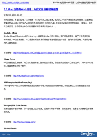 http://www.javaeye.com/news                      3.9 iPad也能做Web设计：九款必备应用程序推荐


 3.9 iPad也能做Web设计：九款必备应用程序推荐

 发表时间: 2011-01-05

 时尚的外观，丰富的应用，轻巧便携，iPad令许多人为之着迷。如何充分利用iPad为您的工作助力？这里就有9
 款实用的Web设计和开发iPad应用程序介绍给您！当然在iPad上做设计未必能与在您的电脑上一样强大，但胜
 在方便灵活，适合经常出外办公和需要时刻记录设计灵感的人士。


 1.Adobe Ideas
 Adobe Ideas与Illustrator和Photoshop一样都是Adobe公司出品的，现已可免费下载。有了这款应用您的
 iPad就成了一块数字画板，可以根据即时的需求设想随手画出想要的设计草图，使用体验很流畅，内置很多有
 用的工具和图层。




 下载地址：http://itunes.apple.com/us/app/adobe-ideas-1-0-for-ipad/id364617858?mt=8


 2.Free Form
 一个矢量绘图应用程序，用它可以创建草图，图表或进行排版。您的设计完成后可以保存为JPG，PDF或PNG格
 式，或直接发送到电子邮件。




 下载地址：http://stuntsoftware.com/freeform/


 3.iThoughtHD (Mindmapping)
 iThoughtHD 可从任何思维导图桌面应用程序中输入或输出您的思维导图，将您的想法以可视化图表呈现出
 来。




 下载地址：http://www.ipadmindmap.com/iPadMindmap/Welcome.html


 4.Fargo (The Font Game)
 如果你喜欢好看的字体，你一定会爱上这个程序。它拥有600多种字体，按需选择吧，或者坐下来静静欣赏字体
 的艺术。




 下载地址：http://fontgameapp.com/


 5.Penultimate


第 58 / 101 页
 