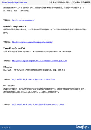 http://www.javaeye.com/news                      3.9 iPad也能做Web设计：九款必备应用程序推荐

 用您的手指在iPad上尽情写作吧！它可以营造逼真的钢笔在纸张上书写的体验。在您的iPad上随意书写，涂
 鸦，做笔记，画图……记得保存哦。




 下载地址：http://www.cocoabox.com/


 6.Phaidon Design Classics
 最给力的设计领域数字图书馆，3D环境营造愉悦的阅读体验。有了它你再不用费时费力去书店寻找合适的设计
 图书了。




 下载地址：http://www.phaidon.com/phaidondesignclassics/


 7.WordPress for the iPad
 WordPress的价值地球人都知道了吧？有这款应用您可以随时随地通过iPad打理您的博客了。




 下载地址：http://ios.wordpress.org/2010/04/02/wordpress-iphone-ipad-2-4/


 8.Brushes
 Brushes是一个专为iPad设计的易用但功能强大的绘画应用程序。简单，但是专业！




 下载地址：http://itunes.apple.com/us/app/id363590649?mt=8


 9.iFontMaker
 通过iPad的触摸屏，您可以使用ifontmaker建立地道的原始手绘字体。并能够将您的新字体保存为TTF文件，
 应用到您的网站上或类似CreativeSuite和MicrosoftOffice这样的程序中。




 下载地址：http://itunes.apple.com/us/app/ifontmaker/id377381670?mt=8




第 59 / 101 页
 