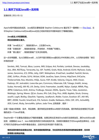 http://www.javaeye.com/news                                                    1.1 离开了社区Java将一无所有


 1.1 离开了社区Java将一无所有

 发表时间: 2011-01-11




 Apache软件基金会的成员、Java规范主要制定者 Stephen Colebourne 最近写了一篇博客——The Deal。文
 中Stephen Colebourne对Java和Java社区之间如何相互作用影响进行了精确的描绘。

       Java的主人作巨额投资。
       而社区使其意义重大。

       所谓“Java的主人”，我指的是Sun，之后是Oracle。
       所谓“巨额投资”，我指的是资金，开发耗时，市场推广和精力。
       所谓“意义重大”，我指的是被广泛关注和使用。

 这一点非常重要。当人们想到Java时，人们并不是只想到Java虚拟机(JVM)和核心JDK。人们同时会想到“其它
 所有的东西”：

       Servlets, JMS, Tomcat, JBoss, Lucene, JMX, Eclipse, Ant, Portlets, Lombok, Devoxx, Javalobby,
       Axis, JIRA, RESTEasy, Terracotta, Ivy, JSP, TestNG, Grails, Mule, Android, ICU4J, MyFaces, Scala,
       James, Geronimo, JCS, OFBiz, Jetty, GWT, Websphere, JFreeChart, JavaMail, FastUtil, Xerces,
       JDBC, Griffon, JProbe, SLF4J, Wicket, XOM, JavaOne, Seam, Emma, HttpClient, EHCache,
       TheServerSide, Roo, Mockito, HSQL, Guice, FOP, Kindle, Velocity, Clojure, JNDI, Clover,
       Hadoop, JSF, Jackrabbit, Livescribe pen, Commons, Hibernate, EJB, Tobago, IntelliJ, Jersey,
       Scalaz, HornetQ, JAX-RS, Lift, Derby, JUnit, Freemarker, JavaME, Mylyn, Gaelyk, MINA, Play,
       JBPM, Cobertura, Antlr, Artima, Findbugs, Hessian, OGNL, Quartz, Trove, Tales, Javolution,
       Weblogic, Spring, Maven, QCon, Guava, JPA, Colt, Zing, Pico, JAXB, Applets, Struts, Groovy,
       JavaFX, Log4J, BluRay, Glassfish, Tapestry, JavaRanch, JRoller, Fusion, Excelsior JET, JAX-WS,
       BIRT, JDOM, Yourkit, SmartCard, JTA, Fantom, Gradle, Netbeans, OSGi, CXF, JSTL, ActiveMQ,
       JEDI, Camel, JRuby, ServiceMix, Jython, Joda-Time, 还有很多，很多！

 这是一组庞大的框架、技术、网站清单。是所有的这些使得Java有其今天的成就。是所有的这些使我们可以骄
 傲的成为一个Java开发者。

 Stephen的一个主要观点是指出JCP真的很重要。如果没有社区来给Oracle的行动添砖加瓦，那Oracle对Java的
 投资、试图推动 Java 7、Java 8成功发布的行为将会收效不多。目前的问题就在于对Google的法律诉讼，以及
 JCP的行为迫使Apache软件基金会退出，这些对社区来说是个负面打击。

       有时这意味着你应该做出决定、放弃目前的既得利益，为社区和生态系统的和谐和建设着想，在未来
       获得更大的商业利益。

第 6 / 101 页
 