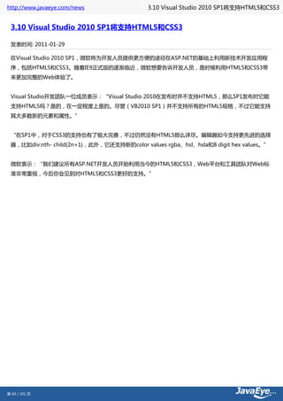 http://www.javaeye.com/news                 3.10 Visual Studio 2010 SP1将支持HTML5和CSS3


 3.10 Visual Studio 2010 SP1将支持HTML5和CSS3

 发表时间: 2011-01-29

 在Visual Studio 2010 SP1，微软将为开发人员提供更方便的途径在ASP.NET的基础上利用新技术开发应用程
 序，包括HTML5和CSS3。随着IE9正式版的逐渐临近，微软想要告诉开发人员，是时候利用HTML5和CSS3带
 来更加完整的Web体验了。


 Visual Studio开发团队一位成员表示：“Visual Studio 2010在发布时并不支持HTML5，那么SP1发布时它能
 支持HTML5吗？是的，在一定程度上是的。尽管（VB2010 SP1）并不支持所有的HTML5规格，不过它能支持
 其大多数新的元素和属性。”


 “在SP1中，对于CSS3的支持也有了极大完善，不过仍然没有HTML5那么详尽。编辑器如今支持更先进的选择
 器，比如div:nth- child(2n+1)，此外，它还支持新的color values rgba、hsl、hsla和8 digit hex values。”


 微软表示：“我们建议所有ASP.NET开发人员开始利用当今的HTML5和CSS3，Web平台和工具团队对Web标
 准非常重视，今后你会见到对HTML5和CSS3更好的支持。”




第 60 / 101 页
 