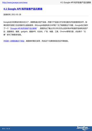 http://www.javaeye.com/news             4.1 Google API 和开发者产品元素表


 4.1 Google API 和开发者产品元素表

 发表时间: 2011-01-28



 Google这只巨鳄实在是太巨大了，其拥有庞大的产品线，而每个产品线几乎又有无数为开发者提供的API，如
 果你想开发第三方应用就可以直接使用，但Google到底有多少API呢？为了搞清楚这个问题，Google自己制作
 了一个“]Google API 和开发者产品元素表”，里面列出了截止2011年1月为止的所有API和跟开发者有关的产
 品，涵盖移动、搜索、gadgets、数据API、社会化、广告、地图、工具、Chrome等等方面，点击每个“元
 素”即可了解更多信息。


 开发者一定要收藏这个地址，真是即好看又实用，而且这个元素表肯定还会不断膨胀。




第 61 / 101 页
 