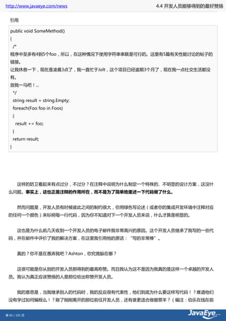 http://www.javaeye.com/news           4.4 开发人员能够得到的最好赞扬


  引用

  public void SomeMethod()
  {
      /*
  程序中至多有4到5个foo，所以，在这种情况下使用字符串串联是可行的。这里有5篇有关性能讨论的帖子的
  链接。
  让我休息一下，现在是凌晨3点了，我一直忙于Jolt，这个项目已经逾期3个月了，现在我一点社交生活都没
  有。
  放我一马吧！...
      */
      string result = string.Empty;
      foreach(Foo foo in Foos)
      {
          result += foo;
      }
      return result;
  }




 　　这样的防卫看起来有点过分，不过分？在注释中说明为什么制定一个特殊的、不明显的设计方案，这没什
 么问题。事实上，这也正是注释的作用所在，而不是为了简单地重述一下代码做了什么。


 　　然而问题是，开发人员有时候彼此之间的制约很大，你用绿色写论述（或者你的集成开发环境中注释对应
 的任何一个颜色）来标明每一行代码，因为你不知道对下一个开发人员来说，什么才算是明显的。


 　　这也是为什么前几天收到一个开发人员的电子邮件我非常高兴的原因。这个开发人员继承了我写的一些代
 码，并在邮件中评价了我的解决方案，在这里我引用他的原话：“写的非常棒”。


 　　真的？你不是在愚弄我吧？Ashton，你究竟躲在哪？


 　　这很可能是你从别的开发人员那得到的最高称赞。而且我认为这不是因为我真的是这样一个卓越的开发人
 员。我认为真正应该赞扬的人是那位给出称赞开发人员。


 　　我的意思是，当我继承别人的代码时，我的反应很有代表性，他们到底为什么要这样写代码！？难道他们
 没有学过如何编程么！？除了刚刚离开的那位前任开发人员，还有谁更适合做替罪羊？（编注：伯乐在线在前


第 65 / 101 页
 