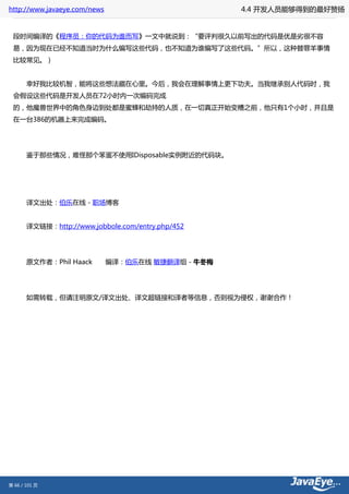 http://www.javaeye.com/news                    4.4 开发人员能够得到的最好赞扬


 段时间编译的《程序员：你的代码为谁而写》一文中就说到：“要评判很久以前写出的代码是优是劣很不容
 易，因为现在已经不知道当时为什么编写这些代码，也不知道为谁编写了这些代码。”所以，这种替罪羊事情
 比较常见。）


 　　幸好我比较机智，能将这些想法藏在心里。今后，我会在理解事情上更下功夫。当我继承别人代码时，我
 会假设这些代码是开发人员在72小时内一次编码完成
 的，他魔兽世界中的角色身边到处都是蜜蜂和劫持的人质，在一切真正开始变糟之前，他只有1个小时，并且是
 在一台386的机器上来完成编码。




 　　鉴于那些情况，难怪那个笨蛋不使用IDisposable实例附近的代码块。




 　　译文出处：伯乐在线 - 职场博客


 　　译文链接：http://www.jobbole.com/entry.php/452




 　　原文作者：Phil Haack　　编译：伯乐在线 敏捷翻译组 - 牛冬梅




 　　如需转载，但请注明原文/译文出处、译文超链接和译者等信息，否则视为侵权，谢谢合作！




第 66 / 101 页
 