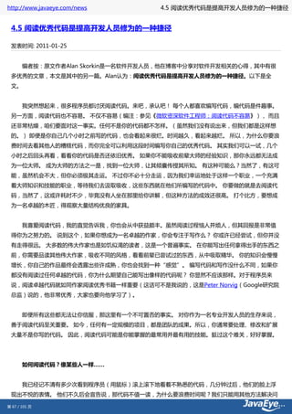 http://www.javaeye.com/news     4.5 阅读优秀代码是提高开发人员修为的一种捷径


 4.5 阅读优秀代码是提高开发人员修为的一种捷径

 发表时间: 2011-01-25


 　　编者按：原文作者Alan Skorkin是一名软件开发人员，他在博客中分享对软件开发相关的心得，其中有很
 多优秀的文章，本文是其中的另一篇。Alan认为：阅读优秀代码是提高开发人员修为的一种捷径。以下是全
 文。


 　　我突然想起来，很多程序员都讨厌阅读代码。来吧，承认吧！ 每个人都喜欢编写代码，编代码是件趣事。
 另一方面，阅读代码也不容易。 不仅不容易（编注：参见《微软资深软件工程师：阅读代码不容易》）， 而且
 还非常枯燥，咱们要面对这一事实。任何不是你的代码都不怎样。（虽然我们没有说出来，但我们都是这样想
 的。） 即便是你自己几个小时之前写的代码，也会看起来很烂。时间越久，看起来越烂。 所以，为什么你要浪
 费时间去看其他人的糟糕代码，而你完全可以利用这段时间编写你自己的优秀代码。 其实我们可以一试，几个
 小时之后回头再看，看看你的代码是否还依旧优秀。 如果你不能吸收前辈大师的经验知识，那你永远都无法成
 为一位大师。 成为大师的方法之一是，找到一位大师，让其倾囊传授其所知。 有这种可能么？当然了，有这可
 能，虽然机会不大，但你必须极其走运。 不过你不必十分走运，因为我们幸运地处于这样一个职业，一个充满
 着大师知识和技能的职业，等待我们去汲取吸收，这些东西就在他们所编写的代码中。 你要做的就是去阅读代
 码，当然了，这或许耗时不少，毕竟没有人坐在那里给你讲解，但这种方法的成效还很高。 打个比方，要想成
 为一名卓越的木匠，得观察大量结构优良的家具。


 　　我喜爱阅读代码，我的直觉告诉我，你也会从中获益颇丰。虽然阅读过程恼人并烦人，但其回报是非常值
 得你为之努力的。 说到这个，如果你想成为一名卓越的作家，你会专注于写作么？ 你或许已经尝试，但你并没
 有走得很远。 大多数的伟大作家也是如饥似渴的读者，这是一个普遍事实。 在你能写出任何拿得出手的东西之
 前，你需要品读其他伟大作家，吸收不同的风格，看看前辈已尝试过的东西，从中吸取精华。 你的知识会慢慢
 增长，你自己的作品最终会透露出些许成熟，你也会找到一种“感觉”。 编写代码和写作没什么不同，如果你
 都没有阅读过任何卓越的代码，你为什么期望自己能写出像样的代码呢？ 你显然不应该那样。对于程序员来
 说，阅读卓越代码就如同作家阅读优秀书籍一样重要（这话可不是我说的，这是Peter Norvig（Google研究院
 总监）说的，他非常优秀，大家也要向他学习了）。


 　　即便所有这些都无法让你信服，那这里有一个不可置否的事实。 对你作为一名专业开发人员的生存来说，
 善于阅读代码至关重要。 如今，任何有一定规模的项目，都是团队的成果。所以，你通常要处理、修改和扩展
 大量不是你写的代码。 因此，阅读代码可能是你能掌握的最常用并最有用的技能。挺过这个难关，好好掌握。




 　　如何阅读代码？像某些人一样……


 　　我已经记不清有多少次看到程序员（用鼠标）滚上滚下地看着不熟悉的代码，几分钟过后，他们的脸上浮
 现出不悦的表情。 他们不久后会宣告说，那代码不值一读，为什么要浪费时间呢？我们只能用其他方法解决问

第 67 / 101 页
 