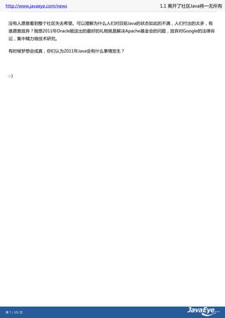 http://www.javaeye.com/news                1.1 离开了社区Java将一无所有


 没有人愿意看到整个社区失去希望。可以理解为什么人们对目前Java的状态如此的不满，人们付出的太多，有
 谁愿意放弃？我想2011年Oracle能送出的最好的礼物就是解决Apache基金会的问题，放弃对Google的法律诉
 讼，集中精力做技术研究。

 有时候梦想会成真，你们认为2011年Java会有什么事情发生？




 :-)




第 7 / 101 页
 