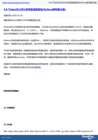 http://www.javaeye.com/news                          4.6 Tiobe2011年1月开发语言排名(Python获年度大奖)


 4.6 Tiobe2011年1月开发语言排名(Python获年度大奖)

 发表时间: 2011-01-10

 编程语言Python获得了2010年编程语言大奖。


 Python在2010年获得了较大的市场份额增长，2010年1月以来Python的市场份额增长了1.81％，是增长速度
 最快的，其次是Objective - C（1.63％）。 Objective - C的风靡是由于苹果的iPhone和iPad平台的普及，然
 而2010年的最后几个月它的市场份额有很大下滑。


 Python已经成为脚本系统标准（以前是Perl），但现在已经普及到更多应用领域。比如Python的Web开发中非
 常流行，特别是与Django框架组合。由于Python简单易学，越来越多的大学使用Python作为教学编程语言。


 TIOBE开发语言排名是一种编程语言的流行程度的指标。该指标每月更新一次。市场占有率是根据世界各地的熟
 练工程师、课程和第三方供应商的数据统计来的。用于计算市场占有率的流行的搜索引擎包括谷歌，MSN，雅
 虎，维基百科和YouTube。TIOBE指标并不是表明哪个是最好的编程语言或哪个语言被应用地最多。


 该指标可以用来检测你采用的编程语言或技术的先进性，或者当你准备建立一个新的软件系统时帮助进行战略
 决策，TIOBE指标的计算方法可以在这里找到。


 TOP20




 综合对比历史曲线




 21-50的排名




 51-100名


 ABC, Algol, Alice, Bash, BCPL, Beta, Bourne shell, C++/CLI, CFML, cg, Clean, Dylan, Eiffel, Euphoria, F#,


第 71 / 101 页
 