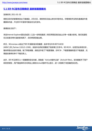 http://www.javaeye.com/news                  5.1 IE9 RC发布日期确定 最新版截图曝光


 5.1 IE9 RC发布日期确定 最新版截图曝光

 发表时间: 2011-01-30

 微软已经向多家媒体发出了邀请函，2月10日，微软将在旧金山举办IE9发布会。尽管微软并没有在邀请函中透
 露具体内容，不过IE9 RC极有可能会在当天发布。


 邀请函全文如下：


 来自Internet Explorer团队的成员（以及一些特别嘉宾）将在两周后到旧金山分享一些重大新闻。我们知道现
 在已经是非常忙碌的新闻周了，但仍希望您能出席。


 昨日，Winreview.ru贴出了IE9 RC最新版本的截图，版本号为9.00.8073.6018
 (WIN7_IE9_Partner.110121-2300)，该版本也同时泄露到了很多第三方手中。IE9 RC中，标签页会采用方形，
 整体界面也会进行微调。除了界面调整，微软还升级了下载管理器，在RC中，下载管理器将显示下载速度，无
 需鼠标悬停在单个下载任务上。


 此外，IE9 RC还将引入一项重要的安全功能，那就是“ActiveX插件过滤”(ActiveX filter)。该功能赋予了用户
 新的控制权，用户能选择所访问网站上哪些ActiveX插件可以显示，进一步提高了浏览器的安全性。




第 74 / 101 页
 