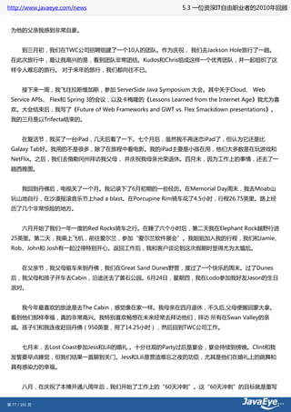 http://www.javaeye.com/news                         5.3 一位资深IT自由职业者的2010年回顾


 为他的父亲我感到非常自豪。


 　　到三月初，我们在TWC公司招聘组建了一个10人的团队。作为庆祝， 我们去Jackson Hole旅行了一趟。
 在此次旅行中，最让我高兴的是，看到团队非常团结。Kudos和Chris组成这样一个优秀团队，并一起组织了这
 样令人难忘的旅行。 对于来年的旅行，我们都向往不已。


 　　接下来一周，我飞往拉斯维加斯，参加 ServerSide Java Symposium 大会。其中关于Cloud、 Web
 Service APIs、 Flex和 Spring 3的会议，以及卡梅隆的《Lessons Learned from the Internet Age》我尤为喜
 欢。大会结束后，我写了《Future of Web Frameworks and GWT vs. Flex Smackdown presentations》。
 我的三月是以Trifecta结束的。


 　　在复活节，我买了一台iPad，几天后看了一下。七个月后，虽然我不再迷恋iPad了，但认为它还是比
 Galaxy Tab好。我用的不是很多，除了在旅程中看电影。我的iPad主要是小孩在用，他们大多数是在玩游戏和
 NetFlix。之后，我们去俄勒冈州拜访我父母， 并庆祝我母亲光荣退休。四月末，因为工作上的事情，还去了一
 趟西雅图。


 　　我回到丹佛后，电视关了一个月。我记录下了6月初期的一些经历。在Memorial Day周末，我去Moab山
 玩山地自行，在沙漠摇滚音乐节上had a blast。在Porcupine Rim骑车花了4.5小时，行程26.75英里。路上经
 历了几个非常惊险的地方。


 　　六月开始了我们一年一度的Red Rocks骑车之行。在睡了六个小时后，第二天我在Elephant Rock越野行进
 25英里。第二天，我乘上飞机，前往爱尔兰，参加“爱尔兰软件展会”。我姐姐加入我的行程，我们和Jamie、
 Rob、John和 Josh有一起过得特别开心。返回工作后，我和客户谈论到这次假期时显得尤为太尴尬。


 　　在父亲节，我父母驱车来到丹佛，我们在Great Sand Dunes野营，度过了一个快乐的周末。过了Dunes
 后，我父母和孩子开车去Cabin，沿途还去了黄石公园。6月24日，星期四，我在Lodo参加我好友Jason的生日
 派对。


 　　我今年最喜欢的旅途是去The Cabin，感觉像在家一样。我母亲在四月退休，不久后,父母便搬回蒙大拿。
 看到他们那样幸福，真的非常高兴。我特别喜欢畅想在未来经常去拜访他们，拜访 所有在Swan Valley的亲
 戚。孩子们和我连夜赶回丹佛（950英里，用了14.25小时），然后回到TWC公司工作。


 　　七月末，去Lost Coast参加Jess和Lili的婚礼 。十分壮观的Party过后是宴会，宴会持续到傍晚。Clint和我
 发誓要早点睡觉，但我们结果一直聊到关门。Jess和Lili是营造难忘之夜的功臣，尤其是他们在婚礼上的跳舞和
 具有感染力的幸福。


 　　八月，在庆祝了本博开通八周年后，我们开始了工作上的“60天冲刺”。这“60天冲刺”的目标就是重写


第 77 / 101 页
 