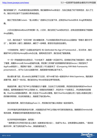 http://www.javaeye.com/news               5.3 一位资深IT自由职业者的2010年回顾


 我们的视频门户、iPad和索尼蓝光应用程序。我们雇佣Method来设计，为自己挑选了名下的特性后，投入了工
 作。我在10月记录下了这些努力带来的成功。


 　　我忘了把在丹佛Cruisers “圣人和罪人”的骑车之行记录下来，还有在Red Rocks听B.B. King所带来的乐
 趣。


 　　八月16日是Abbie和Jack开学的第一天。八月末，我们庆祝了Jack的6岁生日，还有去密苏里参加了我堂妹
 Amy的婚礼。


 　　九月，我们完成了“60天冲刺”的大都数任务，Trish和我在周末开车去Estes公园参加“苏格兰-爱尔兰节
 日”。我们骑车（碰巧）遇到阅兵，痛饮了一些啤酒，甚至在河边的住处垂钓。


 　　十月来的好快，我写了《ol团队如何运作》和《defended the Age of Frameworks》。在10月末，我们
 搬到TWC公司在Wynkoop的Lodo办公室。那周末的万圣节，我们扮成了超级英雄。


 　　十一月一开始就是Abbie的生日，Trish也来了，她是第一次见孩子们。后来我们开始了疯狂旅行，我们买
 了套票，观看Broncos和 Kansas的城市比赛。然后第二天早晨飞往阿姆斯特丹参加Devoxx（同时发布了
 AppFuse新版本）。周四有个演讲，（演讲过后）不久就发布了 《Comparing JVM Web Frameworks
 presentation》。在The Cabin过感恩节时，我把旅程中的事记录下来了。


 　　我从蒙大拿飞回，在Lodo办公室停留了几日后，和Trish搭飞机一起前往Rich Web Experience。我的演讲
 进展不错，激发了一些讨论。我们赶往Key West庆祝会议季节的结束。


 　　我返回丹佛，度过了在TWC公司的最后几个星期，又去玩了几天的滑雪，然后前往犹他州参加OverStock
 的面试。虽然我很喜欢在TWC公司的时 光，但我的合同到期了，并且作为一个全职员工，并没有我向往的假
 期。OverStock的面试是两天，第二天还去了SnowBird滑雪。我对 OverStock这家公司（包括人和面试过程）
 的印象非常深刻，在去机场的路上，我接受了他们的offer。


 　　我们回到丹佛，我尽力完成AppFuse 2.1，然后我们在汽艇上和朋友一起庆祝新年。


 　　2010年我并没有写很多技术文章，大致是因为在TWC公司缺少学习新东西的机会。我期望在Overstock会
 有所改善，希望能在来年能有更多的技术文章。


 　　在2009年的年终回顾中，我写到：
 　　" 我希望在2010年的3场大会上演讲（或者参加3场大会）、完成The Bus、还有滑雪和山地骑车。" 现在回
 顾2010年，除了没有完成The Bus，其他的都完成了。



第 78 / 101 页
 