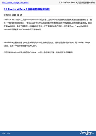 http://www.javaeye.com/news            5.4 Firefox 4 Beta 9 支持新的数据库标准


 5.4 Firefox 4 Beta 9 支持新的数据库标准

 发表时间: 2011-01-14

 Firefox 4 Beta 9版可以支持一个叫IndexedDB的标准，为用户存储浏览器离线数据和其他任务需要的信息，提
 供一个有用的数据库接口。“IndexedDB允许Web应用在你的本地系统中为快速脱机检索存储大量数据。我们
 希望Web邮件，电视节目列表，在线购物历史有一天在离线时会像在线时一样方便进入。”Mozilla浏览器
 IndexedDB开发者Ben Turner昨天在博客中说。




 IndexedDB主要的用途之一就是离线访问Web应用使用的数据。谷歌已经提供这样的入口给Gmail和Google
 Docs，使用一个现时中断技术成为Gears。


 谷歌正在将IndexedDB支持引进Chrome，一旦这个标准定下来，微软很可能会跟着做。




第 80 / 101 页
 