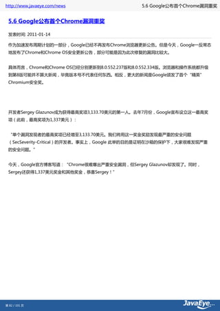 http://www.javaeye.com/news                 5.6 Google公布首个Chrome漏洞重奖


 5.6 Google公布首个Chrome漏洞重奖

 发表时间: 2011-01-14

 作为加速发布周期计划的一部分，Google已经不再发布Chrome浏览器更新公告。但是今天，Google一反常态
 地发布了Chrome和Chrome OS安全更新公告，部分可能是因为此次修复的漏洞比较大。


 具体而言，Chrome和Chrome OS已经分别更新到8.0.552.237版和8.0.552.334版。浏览器和操作系统都升级
 到第8版可能并不算大新闻，毕竟版本号不代表任何东西。相反，更大的新闻是Google颁发了首个“精英”
 Chromium安全奖。




 开发者Sergey Glazunov成为获得最高奖项3,133.70美元的第一人。去年7月份，Google宣布设立这一最高奖
 项（此前，最高奖项为1,337美元）：


 “单个漏洞发现者的最高奖项已经增至3,133.70美元。我们将用这一奖金奖励发现最严重的安全问题
 （SecSeverity-Critical）的开发者。事实上，Google 此举的目的是证明在沙箱的保护下，大家很难发现严重
 的安全问题。”


 今天，Google官方博客写道：“Chrome很难爆出严重安全漏洞，但Sergey Glazunov却发现了。同时，
 Sergey还获得1,337美元奖金和其他奖金，恭喜Sergey！”




第 82 / 101 页
 