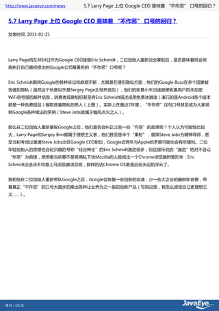 http://www.javaeye.com/news   5.7 Larry Page 上位 Google CEO 意味着 “不作恶” 口号的回归？


 5.7 Larry Page 上位 Google CEO 意味着 “不作恶” 口号的回归？

 发表时间: 2011-01-21




 Larry Page将在4月4日作为Google CEO接替Eric Schmidt，二位创始人重新完全掌舵后，是否意味着将会彻
 底执行自己最初提出的Google公司最著名的“不作恶”口号呢？


 Eric Schmidt期间Google的各种诉讼和麻烦不断，尤其是在侵犯隐私方面，他们的Google Buzz在多个国家被
 告侵犯隐私（虽然这个玩意似乎是Sergey Page主导开发的），他们的街景小车沿途顺便收集用户的未加密
 WiFi信号里的邮件信息，消费者观察组织甚至将Eric Schmidt描述成用免费冰激凌（凑巧的是Android各个版本
 都是一种免费甜品）骗取孩童隐私的恶人（上图）。实际上在最近2年里，“不作恶”这句口号甚至成为大家讽
 刺Google各种做法的笑柄（Steve Jobs就属于煽风点火之人）。


 那么在二位创始人重新掌舵Google之后，他们是否会纠正之前一些“作恶”的政策呢？个人认为可能性比较
 大，Larry Page和Sergey Brin都属于理想主义者，他们甚至是半个“果粉”，曾拜Steve Jobs为精神导师，甚
 至当初考虑过邀请Steve Jobs出任Google CEO职位，Google近两年与Apple的矛盾可能也会有所缓和。二位
 年轻创始人的思想也会比沉稳的号称“硅谷绅士”的Eric Schmidt激进很多，但这里所说的“激进”绝对不会以
 “作恶”为前提，想想看当初要不是哥俩私下找Mozilla的人鼓捣出一个Chrome浏览器的雏形来，Eric
 Schmidt还坚决不同意上马浏览器项目呢，那样的话Chrome OS更是远在天边的浮云了。


 我相信在二位创始人重新带队Google之后，Google会恢复一些创新的血液，少一些大企业的臃肿和官僚，带
 着真正“不作恶”的口号大踏步的推出各种让业界为之一振的创新产品（写到这里，我怎么感觉自己更理想主
 义……）。




第 83 / 101 页
 