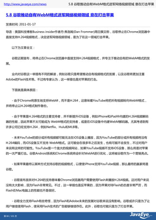 http://www.javaeye.com/news   5.8 谷歌推动自有WebM格式进军网络视频领域 意在打击苹果


 5.8 谷歌推动自有WebM格式进军网络视频领域 意在打击苹果

 发表时间: 2011-01-17

 导语：美国科技博客Business insider作者丹·弗洛姆(Dan Frommer)周日撰文称，谷歌停止在Chrome浏览器中
 直接支持H.264视频格式，决定进军网络视频领域，是为了在这一领域打击苹果。


 　　以下为文章全文：


 　　谷歌近期宣布，将停止在Chrome浏览器中直接支持H.264视频格式，并专注于推动自有的WebM格式的发
 展。


 　　业内对谷歌这一举措有不同的解读，例如谷歌只是希望推动自有视频格式的发展，以及谷歌将更加注重
 Adobe的Flash技术等。不过有专家认为，这一举措也是对苹果的打击。


 　　下面就是具体原因：


 　　- 由于Chrome将原生地支持WebM，而不是H.264，这意味着YouTube将把所有视频转向WebM格式，
 并将停止以H.264格式制作备份。


 　　- 由于苹果是H.264格式的主要支持者，并不断提升iOS设备，例如iPhone和iPad中内建的H.264视频解码
 器的性能，因此苹果不太可能成为 WebM格式的支持者，或是在iOS设备中内建WebM解码器。尤其考虑到有
 许多公司已经支持H.264，例如Netflix、Hulu和MLB等。


 　　- 未来YouTube的部分或所有视频都可能无法在iOS设备上播放，因为YouTube的部分或所有视频将没有
 H.264编码，而iOS设备又不支持 WebM格式。这可能会在很多年之后发生，也有可能不会发生，不过对用户
 来说有这样的可能性。YouTube是一个庞大的视频网站，如果YouTube视频不支持iOS设备，那么将是对苹果
 的一次严重打击。谷歌Android系统和Chrome系统将会针对WebM进行优化，这将被谷歌作为一个营销亮点。


 　　- 如果苹果最终以某种方式支持谷歌的视频格式，以便使iPhone支持YouTube视频，那么最终的赢家将是
 谷歌。


 　　- 谷歌宣布放弃对H.264的支持意味着Chrome浏览器用户需要使用Flash来播放H.264视频。这对用户来说
 没有太大影响，因为Flash非常常见。不过，这一举措也是反苹果的，因为苹果对待Flash的态度非常严厉，而
 Flash在Mac电脑上的性能也不是很好。


 　　- 谷歌全力支持Flash有些奇怪，因为Flash和Adobe未来的发展对谷歌来说没有影响。谷歌或许只是为了让
 用户继续使用Flash，使采用Flash技术的广告能够继续存在。此外，谷歌也可能只是为了打击苹果。


第 84 / 101 页
 