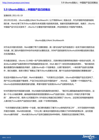 http://www.javaeye.com/news                          5.9 Ubuntu创始人：中国版产品已经推出


 5.9 Ubuntu创始人：中国版产品已经推出

 发表时间: 2011-01-19

 2011年1月18日，Ubuntu创始人Mark Shuttleworth（以下简称Mark）现身北京，作为开源软件的倡导者和
 践行者，Mark分享了关于Ubuntu现状与未来发展计划的相关信息。独家对话凤凰网科技时，他表示，Ubuntu
 中国版产品今天正式发布了，Ubuntu十分重视中国市场的发展，并会持续关注 中国用户的需求。




                              Ubuntu创始人Mark Shuttleworth


 对于此次中国行的目的，Mark透露了两个主要的原因，其一是与当地产品开发者进行一些关于创新方面的互动
 与沟通，其二是与中国的OEM合作伙伴进行必要的交流，OEM产品的创新性与Ubuntu对未来看法的探讨是此
 次交流的重点。


 作为最近的新品，Ubuntu 11.04的一些产品特点颇受关注，尤其对移动互联网终端设备的一些结合与应用，问
 及Ubuntu新版产品是否有针对平板电脑的研发设计时，Mark 展示了一些东京科技展会的资料，“我们现在的
 重点是要把多点触摸的技术做好，这是Ubuntu的一个创新概念，以便于更多的PC、一体机等产品进行应用操
 作，我们也看到，很多计算机厂商推出了基于Ubuntu的解决方案，整个行业的合作趋势是我们需要推动的”。


 在谈及中国版Ubuntu产品时，Mark兴奋地表示，“今天我可以正式宣布，Ubuntu的中国版产品正式发布了，
 用户可以从网站直接下载使用，产品CD也已经在运往中国的途中”，Mark说，“这是第一个中国版本产品，
 Ubuntu也会持续地完善其性能与质量，希望中国用户会发现Ubuntu产品更多的优点。”


 针对开源软件的市场回顾与发展，Mark独家对话凤凰网科技时表示，“我们可以看到越来越多的市场变化，这
 是一个令人兴奋的事情，越来越多的政府项目固定要求Linux产品进行投标，而这在2-3年前几乎是不可能
 的”，据Mark介绍，很多小公司里面20%-30%的办公电脑已经迁移到了 Ubuntu，这证明已经有越来越多的
 人意识到了Linux软件产品的安全可靠性，这是一个非常好的趋势。


 “今天早晨我与百度工程师有一个会面，他们便向我展示了基于Linux架构的开发工作”，对于目前软件市场的
 开源方向趋势，Mark持乐观态度，“CES上有一家来自中国的科技公司展示了ARM架构的笔记本，运行的是
 Ubuntu操作系统”，Mark表示Ubuntu产品早已能够支持ARM架构，而微软在这方面却晚了两年。




第 86 / 101 页
 