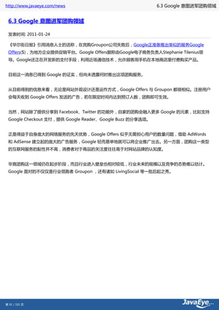 http://www.javaeye.com/news                               6.3 Google 意图进军团购领域


 6.3 Google 意图进军团购领域

 发表时间: 2011-01-24

 《华尔街日报》引用消息人士的话称，在竞购Groupon公司失败后，Google正准备推出类似的服务Google
 Offers($)，为地方企业提供促销平台。Google Offers据称由Google电子商务负责人Stephanie Tilenius领
 导。Google还正在开发新的支付手段，利用近场通信技术，允许顾客用手机在本地商店里付费购买产品。


 目前这一消息已得到 Google 的证实，但尚未透露何时推出这项团购服务。


 从目前得到的信息来看，无论是网站外观设计还是运作方式，Google Offers 与 Groupon 都很相似。注册用户
 会每天收到 Google Offers 发送的广告，若在限定时间内达到预订人数，团购即可生效。


 当然，网站除了提供分享到 Facebook、Twitter 的功能外，自家的团购会融入更多 Google 的元素，比如支持
 Google Checkout 支付，提供 Google Reader、Google Buzz 的分享选项。


 正是得益于自身庞大的网络服务的先天优势，Google Offers 似乎无需担心用户的数量问题，借助 AdWords
 和 AdSense 建立起的庞大的广告服务，Google 轻而易举地就可以将企业推广出去。另一方面，团购这一类型
 的互联网服务的黏性并不高，消费者对于商品的关注度往往高于对网站品牌的认知度。


 毕竟团购这一领域仍在起步阶段，而且行业进入壁垒也相对较低，行业未来的规模以及竞争的态势难以估计。
 Google 面对的不仅仅是行业领跑者 Groupon ，还有诸如 LivingSocial 等一批后起之秀。




第 91 / 101 页
 