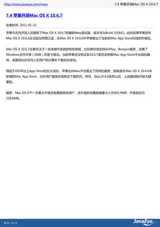 http://www.javaeye.com/news                        7.4 苹果开测Mac OS X 10.6.7


 7.4 苹果开测Mac OS X 10.6.7

 发表时间: 2011-01-21

 苹果今天向开发人员提供了Mac OS X 10.6.7的最新Beta测试版，版本号为Build 10J842。此时距离苹果发布
 Mac OS X 10.6.6正式版仅两周之遥，在Mac OS X 10.6.6中苹果推出了全新的Mac App Store在线软件商店。


 Mac OS X 10.6.7主要关注于一些该操作系统的特色领域，比如更好地支持AirPlay、Bonjour服务，完善了
 Windows文件共享（SMB）和显卡驱动。当前苹果还没有证实10.6.7是否会修复Mac App Store中出现的漏
 洞，该漏洞允许任何人在用户的计算机下载和玩游戏。


 得益于iOS平台上App Store的巨大成功，苹果也向Mac平台推出了同样的服务，那就是在Mac OS X 10.6.6中
 新增的Mac App Store，允许用户直接在线购买下载软件。然而，自从10.6.6发布以后，上述漏洞就开始大肆
 蔓延。


 据悉，Mac OS X下一次重大升级会免费提供给用户，该升级的完整版镜像大小为992.9MB，升级版仅为
 338.6MB。




第 96 / 101 页
 