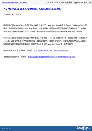 http://www.javaeye.com/news              7.5 Mac OS X 10.6.6 安全更新，App Store 正式上线


 7.5 Mac OS X 10.6.6 安全更新，App Store 正式上线

 发表时间: 2011-01-07




 期待以久的Mac App Store正式在 Mac OS X 上推出了。Mac App Store参考了 iTunes / iOS App Store 的
 模式。用户以后就可以通过 Mac App Store，一键式付费，很简单的就可以下载自己喜欢的Mac OS X 软件。
 Mac App Store目前有超过 1000 个应用。用户可按照不同的分类进行检索最新的和最值得关注的应用。


 Mac OS X 的用户即日起可以通过「软件更新」下载名为「Mac OS X 更新 10.6.6.」的更新文档，文件大小约
 115MB。该安全更新进行了常规性的修复，增强了稳定性、兼容性和安全性。本更新还包含 Mac App Store－
 发现和购买新应用程序的最佳方式。您将在 Dock 中找到 Mac App Store 这一新应用程序。


 进一步了解 Mac App Store，请访问：http://www.apple.com.cn/mac/app-store


 了解更新的详细内容，请访问：http://support.apple.com/kb/HT4459?viewlocale=zh_CN




第 97 / 101 页
 