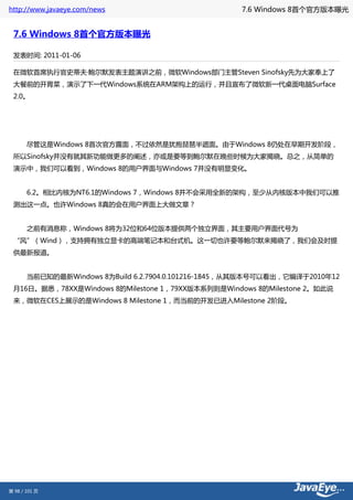 http://www.javaeye.com/news                       7.6 Windows 8首个官方版本曝光


 7.6 Windows 8首个官方版本曝光

 发表时间: 2011-01-06

 在微软首席执行官史蒂夫·鲍尔默发表主题演讲之前，微软Windows部门主管Steven Sinofsky先为大家奉上了
 大餐前的开胃菜，演示了下一代Windows系统在ARM架构上的运行，并且宣布了微软新一代桌面电脑Surface
 2.0。




 　　尽管这是Windows 8首次官方露面，不过依然是犹抱琵琶半遮面。由于Windows 8仍处在早期开发阶段，
 所以Sinofsky并没有就其新功能做更多的阐述，亦或是要等到鲍尔默在晚些时候为大家揭晓。总之，从简单的
 演示中，我们可以看到，Windows 8的用户界面与Windows 7并没有明显变化。


 　　6.2。相比内核为NT6.1的Windows 7，Windows 8并不会采用全新的架构，至少从内核版本中我们可以推
 测出这一点。也许Windows 8真的会在用户界面上大做文章？


 　　之前有消息称，Windows 8将为32位和64位版本提供两个独立界面，其主要用户界面代号为
 “风”（Wind），支持拥有独立显卡的高端笔记本和台式机。这一切也许要等鲍尔默来揭晓了，我们会及时提
 供最新报道。


 　　当前已知的最新Windows 8为Build 6.2.7904.0.101216-1845，从其版本号可以看出，它编译于2010年12
 月16日。据悉，78XX是Windows 8的Milestone 1，79XX版本系列则是Windows 8的Milestone 2。如此说
 来，微软在CES上展示的是Windows 8 Milestone 1，而当前的开发已进入Milestone 2阶段。




第 98 / 101 页
 