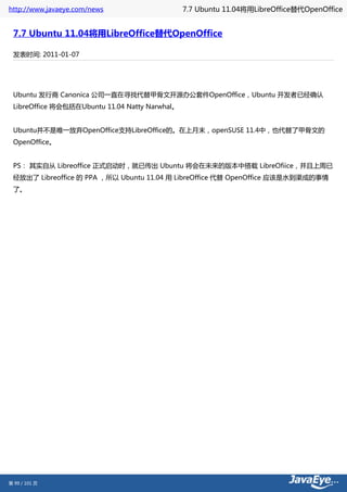 http://www.javaeye.com/news                     7.7 Ubuntu 11.04将用LibreOffice替代OpenOffice


 7.7 Ubuntu 11.04将用LibreOffice替代OpenOffice

 发表时间: 2011-01-07




 Ubuntu 发行商 Canonica 公司一直在寻找代替甲骨文开源办公套件OpenOffice，Ubuntu 开发者已经确认
 LibreOffice 将会包括在Ubuntu 11.04 Natty Narwhal。


 Ubuntu并不是唯一放弃OpenOffice支持LibreOffice的。在上月末，openSUSE 11.4中，也代替了甲骨文的
 OpenOffice。


 PS： 其实自从 Libreoffice 正式启动时，就已传出 Ubuntu 将会在未来的版本中搭载 LibreOfiice，并且上周已
 经放出了 Libreoffice 的 PPA ，所以 Ubuntu 11.04 用 LibreOffice 代替 OpenOffice 应该是水到渠成的事情
 了。




第 99 / 101 页
 