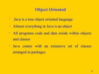 Object Oriented

•   Java is a true object oriented language
•   Almost everything in Java is an object
•   All programs code and data reside within objects
    and classes
•   Java comes with an extensive set of classes
    arranged in packages



                                                   11
 