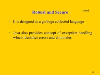 Contd..
                Robust and Secure
•   It is designed as a garbage collected language

•   Java also provides concept of exception handling
    which identifies errors and eliminates




                                                           13
 