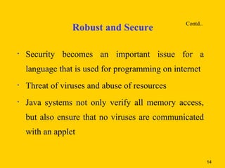 Contd..
                 Robust and Secure

•   Security becomes an important issue for a
    language that is used for programming on internet
•   Threat of viruses and abuse of resources
•   Java systems not only verify all memory access,
    but also ensure that no viruses are communicated
    with an applet


                                                          14
 