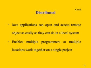 Contd..
                     Distributed

•   Java applications can open and access remote

    object as easily as they can do in a local system

•   Enables multiple programmers at multiple

    locations work together on a single project



                                                            17
 