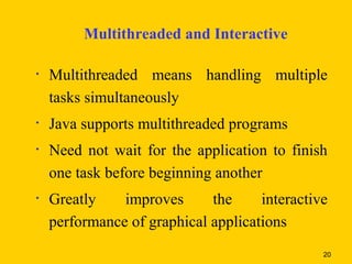 Multithreaded and Interactive

•   Multithreaded means handling multiple
    tasks simultaneously
•   Java supports multithreaded programs
•   Need not wait for the application to finish
    one task before beginning another
•   Greatly    improves      the     interactive
    performance of graphical applications
                                               20
 