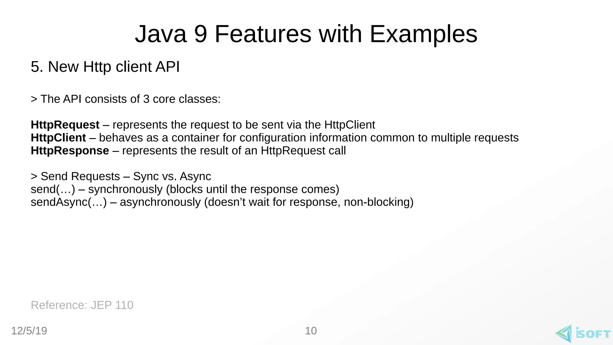 12/5/19
Java 9 Features with Examples
5. New Http client API
> The API consists of 3 core classes:
HttpRequest – represents the request to be sent via the HttpClient
HttpClient – behaves as a container for configuration information common to multiple requests
HttpResponse – represents the result of an HttpRequest call
> Send Requests – Sync vs. Async
send(…) – synchronously (blocks until the response comes)
sendAsync(…) – asynchronously (doesn’t wait for response, non-blocking)
Reference: JEP 110
10
 
