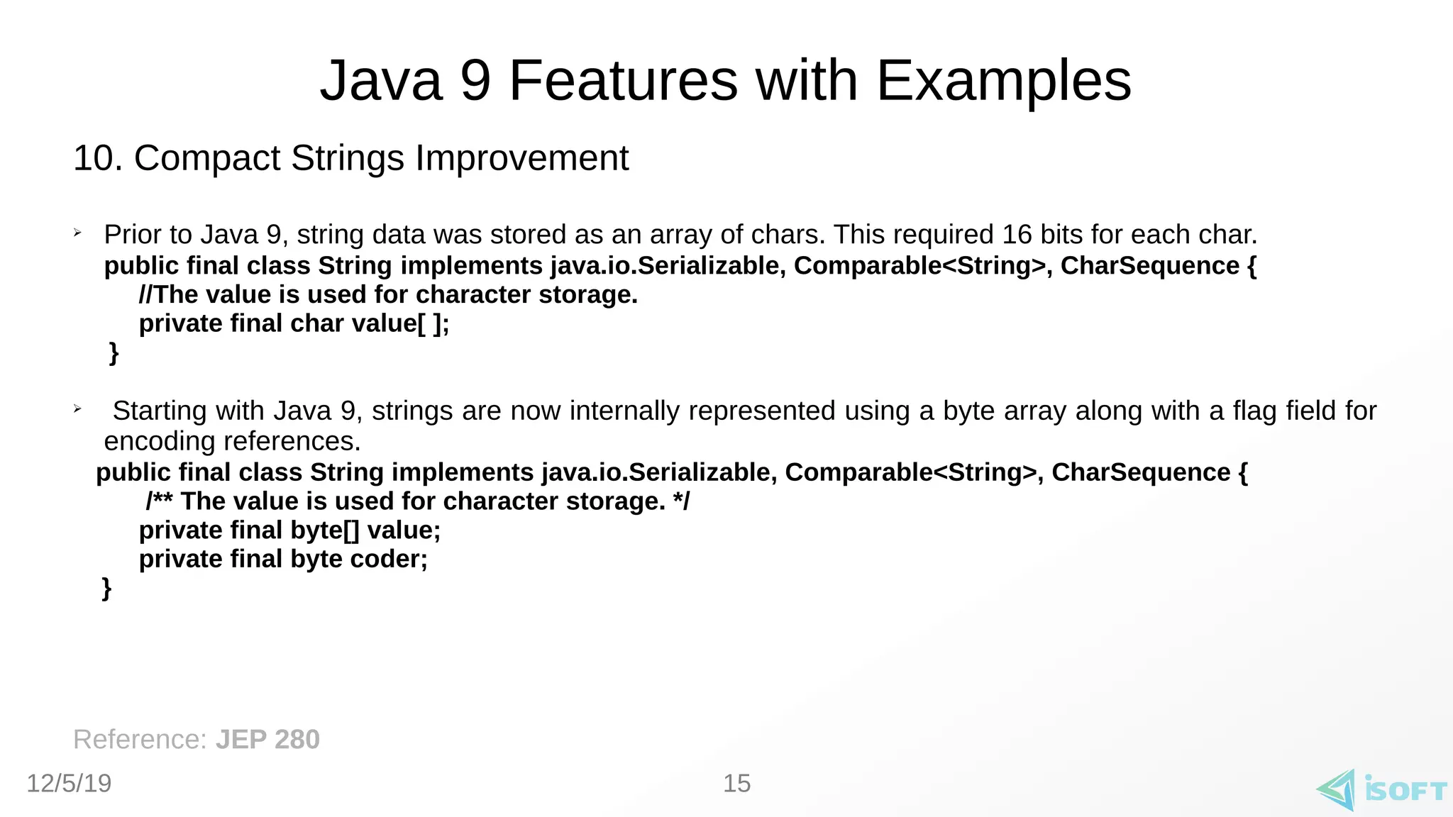 12/5/19
Java 9 Features with Examples
10. Compact Strings Improvement
➢
Prior to Java 9, string data was stored as an array of chars. This required 16 bits for each char.
public final class String implements java.io.Serializable, Comparable<String>, CharSequence {
//The value is used for character storage.
private final char value[ ];
}
➢
Starting with Java 9, strings are now internally represented using a byte array along with a flag field for
encoding references.
public final class String implements java.io.Serializable, Comparable<String>, CharSequence {
/** The value is used for character storage. */
private final byte[] value;
private final byte coder;
}
Reference: JEP 280
15
 