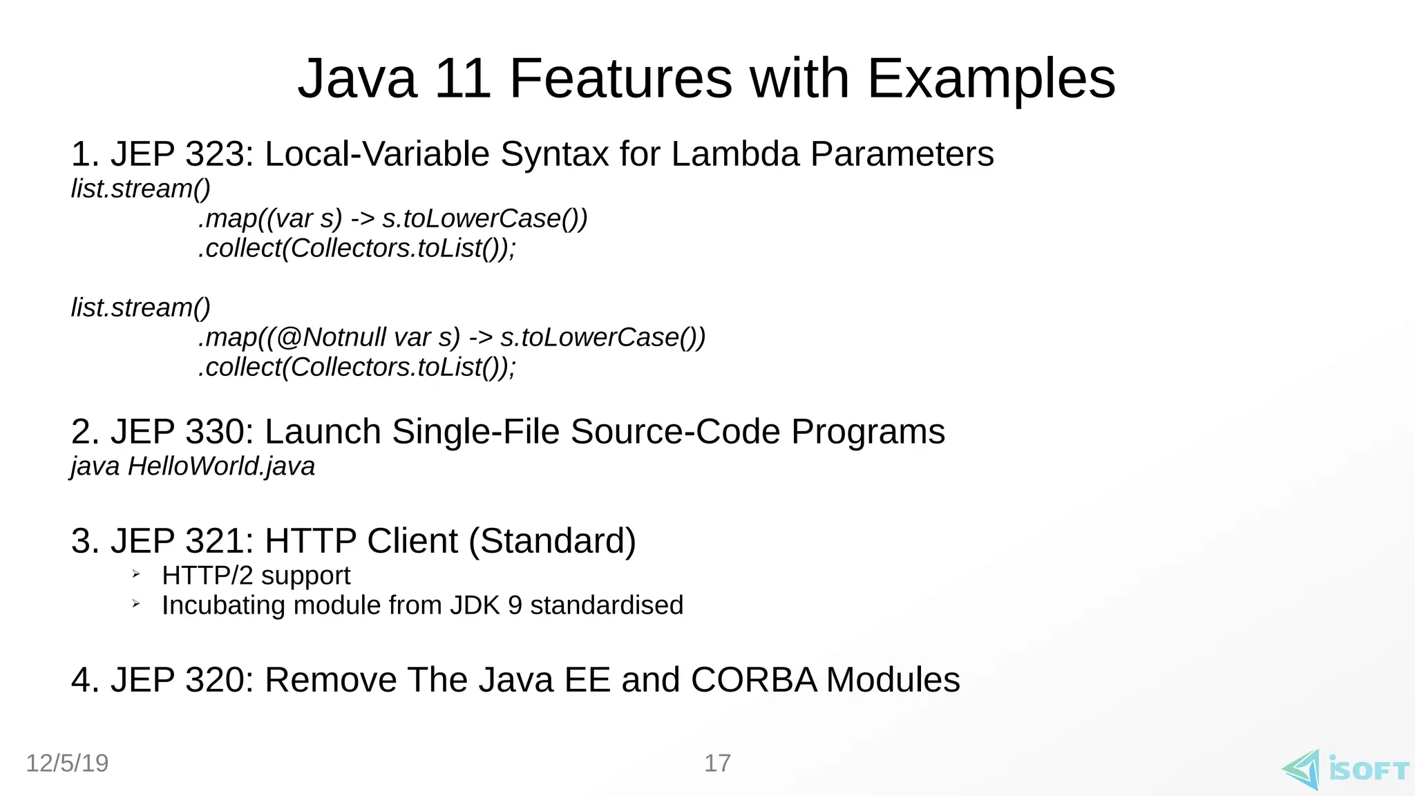 12/5/19
Java 11 Features with Examples
1. JEP 323: Local-Variable Syntax for Lambda Parameters
list.stream()
.map((var s) -> s.toLowerCase())
.collect(Collectors.toList());
list.stream()
.map((@Notnull var s) -> s.toLowerCase())
.collect(Collectors.toList());
2. JEP 330: Launch Single-File Source-Code Programs
java HelloWorld.java
3. JEP 321: HTTP Client (Standard)
➢
HTTP/2 support
➢
Incubating module from JDK 9 standardised
4. JEP 320: Remove The Java EE and CORBA Modules
17
 