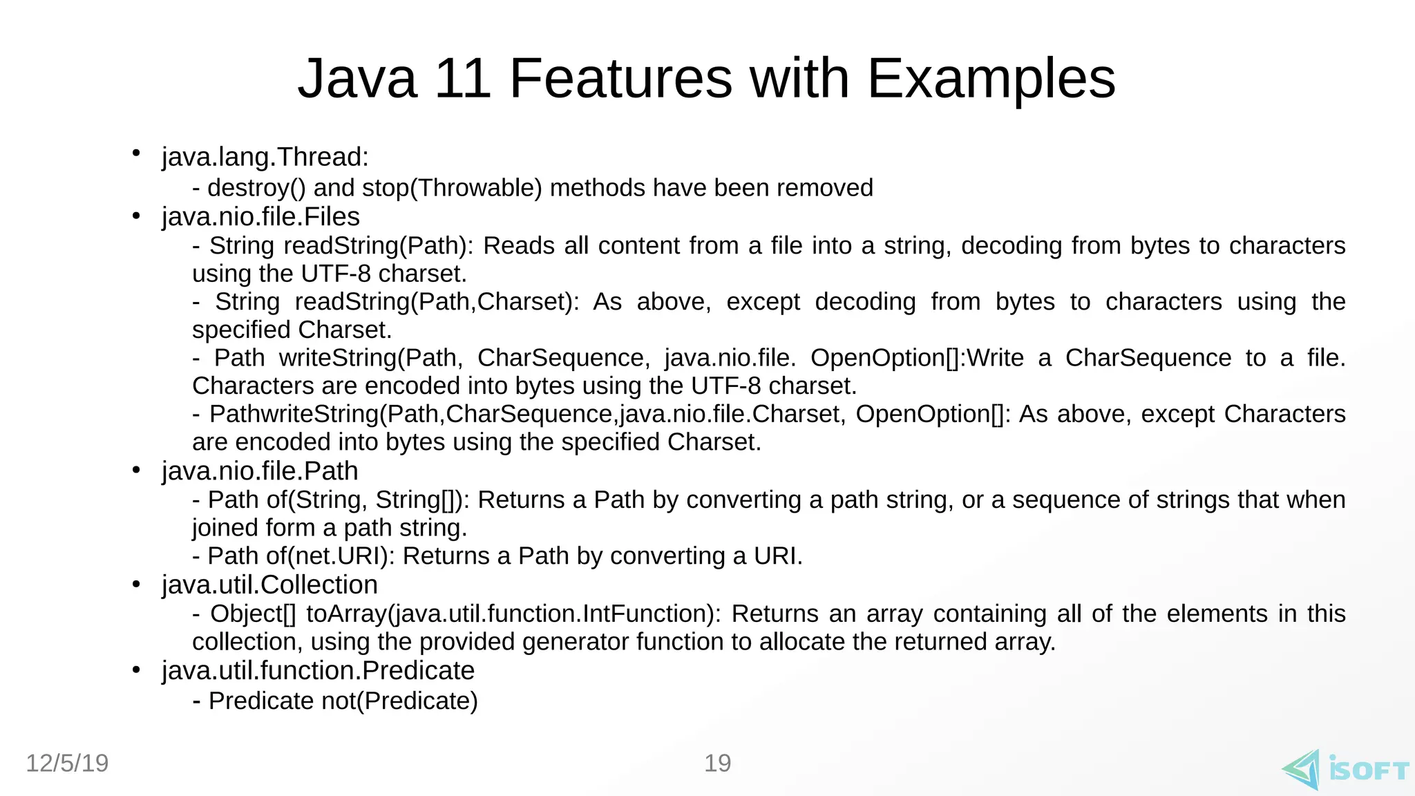 12/5/19
Java 11 Features with Examples
●
java.lang.Thread:
- destroy() and stop(Throwable) methods have been removed
●
java.nio.file.Files
- String readString(Path): Reads all content from a file into a string, decoding from bytes to characters
using the UTF-8 charset.
- String readString(Path,Charset): As above, except decoding from bytes to characters using the
specified Charset.
- Path writeString(Path, CharSequence, java.nio.file. OpenOption[]:Write a CharSequence to a file.
Characters are encoded into bytes using the UTF-8 charset.
- PathwriteString(Path,CharSequence,java.nio.file.Charset, OpenOption[]: As above, except Characters
are encoded into bytes using the specified Charset.
●
java.nio.file.Path
- Path of(String, String[]): Returns a Path by converting a path string, or a sequence of strings that when
joined form a path string.
- Path of(net.URI): Returns a Path by converting a URI.
●
java.util.Collection
- Object[] toArray(java.util.function.IntFunction): Returns an array containing all of the elements in this
collection, using the provided generator function to allocate the returned array.
●
java.util.function.Predicate
- Predicate not(Predicate)
19
 