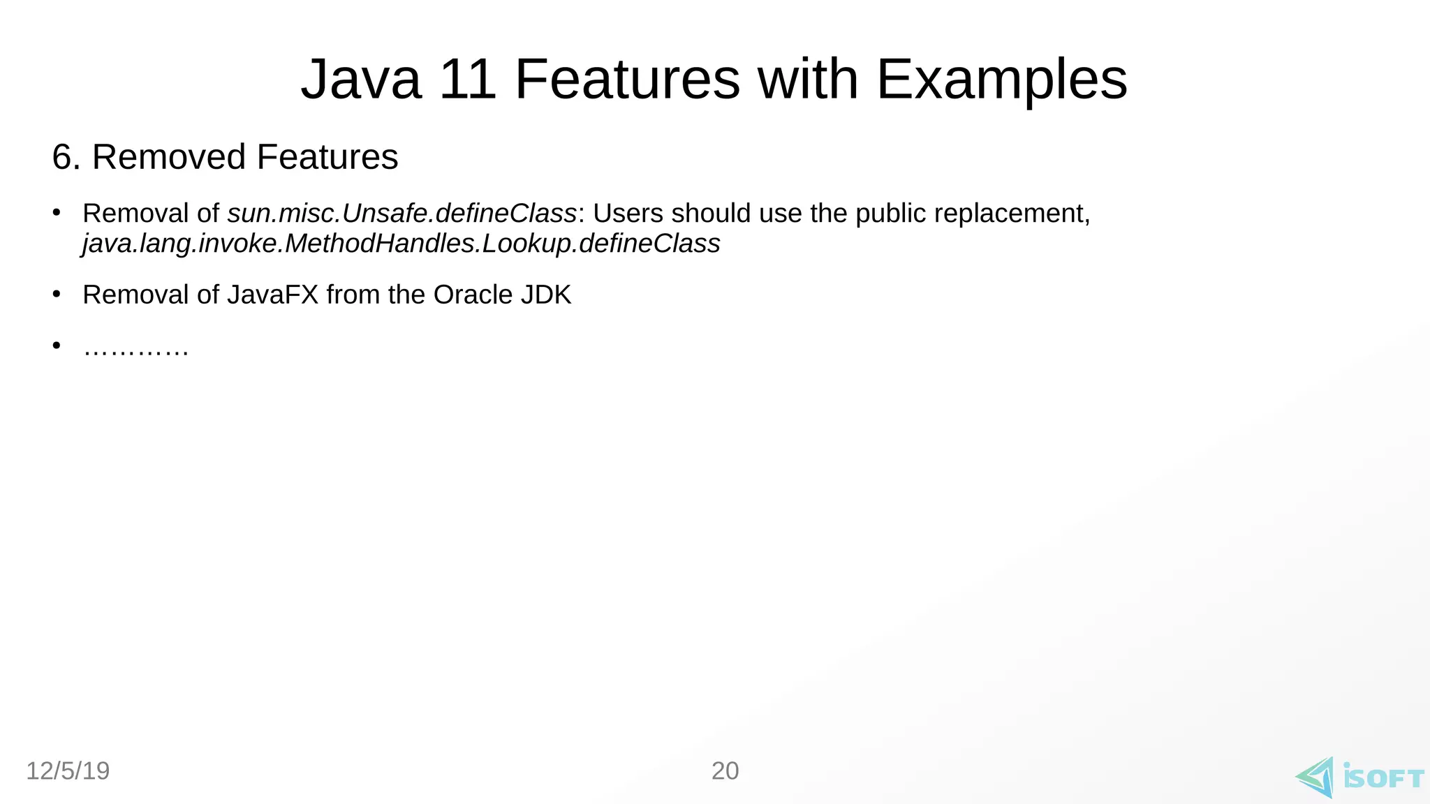 12/5/19
Java 11 Features with Examples
20
6. Removed Features
●
Removal of sun.misc.Unsafe.defineClass: Users should use the public replacement,
java.lang.invoke.MethodHandles.Lookup.defineClass
●
Removal of JavaFX from the Oracle JDK
●
…………
 