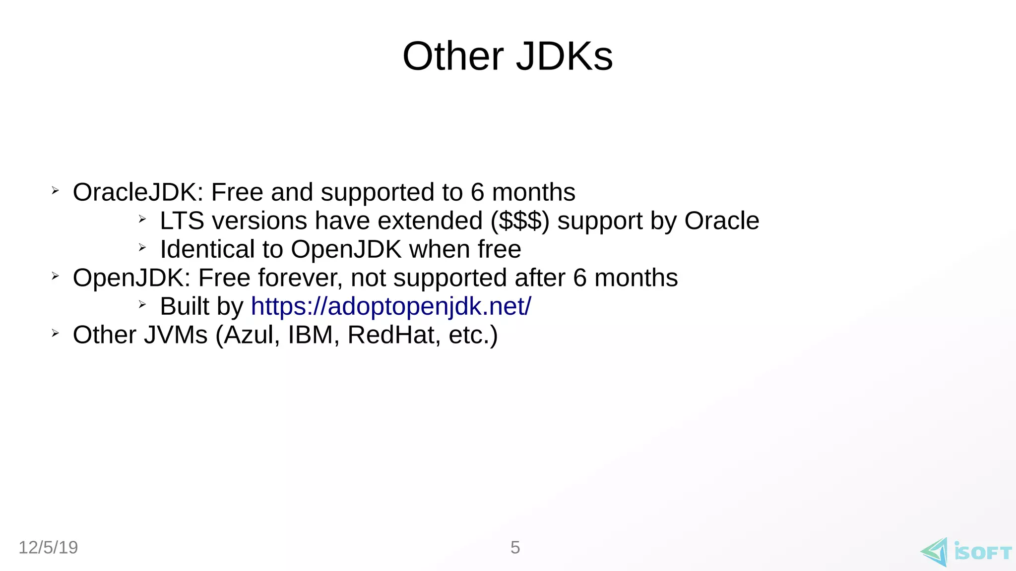 12/5/19
Other JDKs
➢
OracleJDK: Free and supported to 6 months
➢
LTS versions have extended ($$$) support by Oracle
➢
Identical to OpenJDK when free
➢
OpenJDK: Free forever, not supported after 6 months
➢
Built by https://adoptopenjdk.net/
➢
Other JVMs (Azul, IBM, RedHat, etc.)
5
 