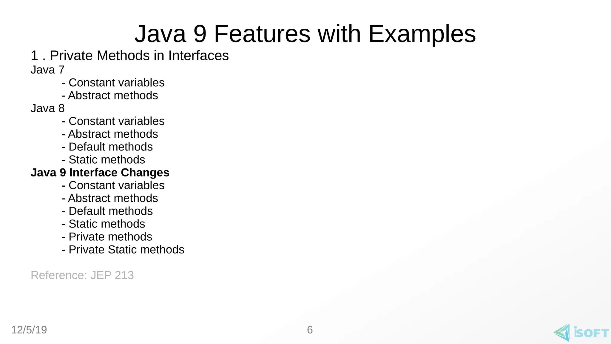 12/5/19
Java 9 Features with Examples
1 . Private Methods in Interfaces
Java 7
- Constant variables
- Abstract methods
Java 8
- Constant variables
- Abstract methods
- Default methods
- Static methods
Java 9 Interface Changes
- Constant variables
- Abstract methods
- Default methods
- Static methods
- Private methods
- Private Static methods
Reference: JEP 213
6
 