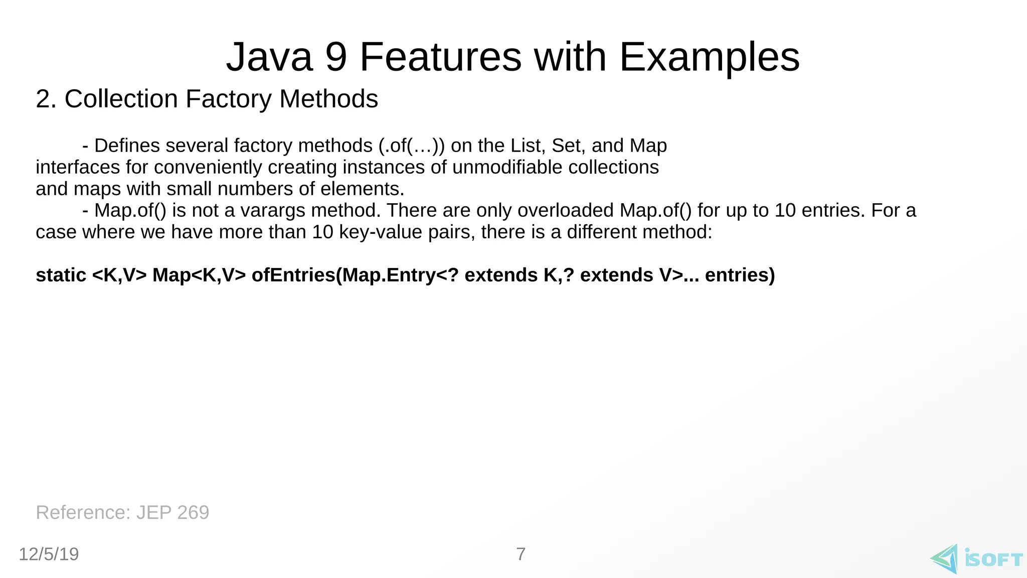 12/5/19
Java 9 Features with Examples
2. Collection Factory Methods
- Defines several factory methods (.of(…)) on the List, Set, and Map
interfaces for conveniently creating instances of unmodifiable collections
and maps with small numbers of elements.
- Map.of() is not a varargs method. There are only overloaded Map.of() for up to 10 entries. For a
case where we have more than 10 key-value pairs, there is a different method:
static <K,V> Map<K,V> ofEntries(Map.Entry<? extends K,? extends V>... entries)
Reference: JEP 269
7
 