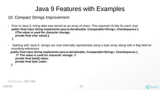 12/5/19
Java 9 Features with Examples
10. Compact Strings Improvement
➢
Prior to Java 9, string data was stored as an array of chars. This required 16 bits for each char.
public final class String implements java.io.Serializable, Comparable<String>, CharSequence {
//The value is used for character storage.
private final char value[ ];
}
➢
Starting with Java 9, strings are now internally represented using a byte array along with a flag field for
encoding references.
public final class String implements java.io.Serializable, Comparable<String>, CharSequence {
/** The value is used for character storage. */
private final byte[] value;
private final byte coder;
}
Reference: JEP 280
15
 