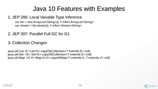 12/5/19
Java 10 Features with Examples
1. JEP 286: Local Variable Type Inference
var list = new ArrayList<String>(); // infers ArrayList<String>
var stream = list.stream(); // infers Stream<String>
2. JEP 307: Parallel Full GC for G1
3. Collection Changes
java.util.List: E> List<E> copyOf(Collection<? extends E> coll)
java.util.Set: <E> Set<E> copyOf(Collection<? extends E> coll)
java.util.Map: <K,V> Map<K,V> copyOf(Map<? extends K, ? extends V> coll)
16
 