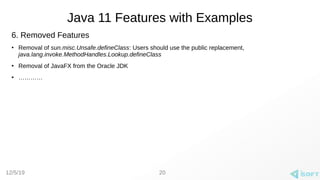 12/5/19
Java 11 Features with Examples
20
6. Removed Features
●
Removal of sun.misc.Unsafe.defineClass: Users should use the public replacement,
java.lang.invoke.MethodHandles.Lookup.defineClass
●
Removal of JavaFX from the Oracle JDK
●
…………
 