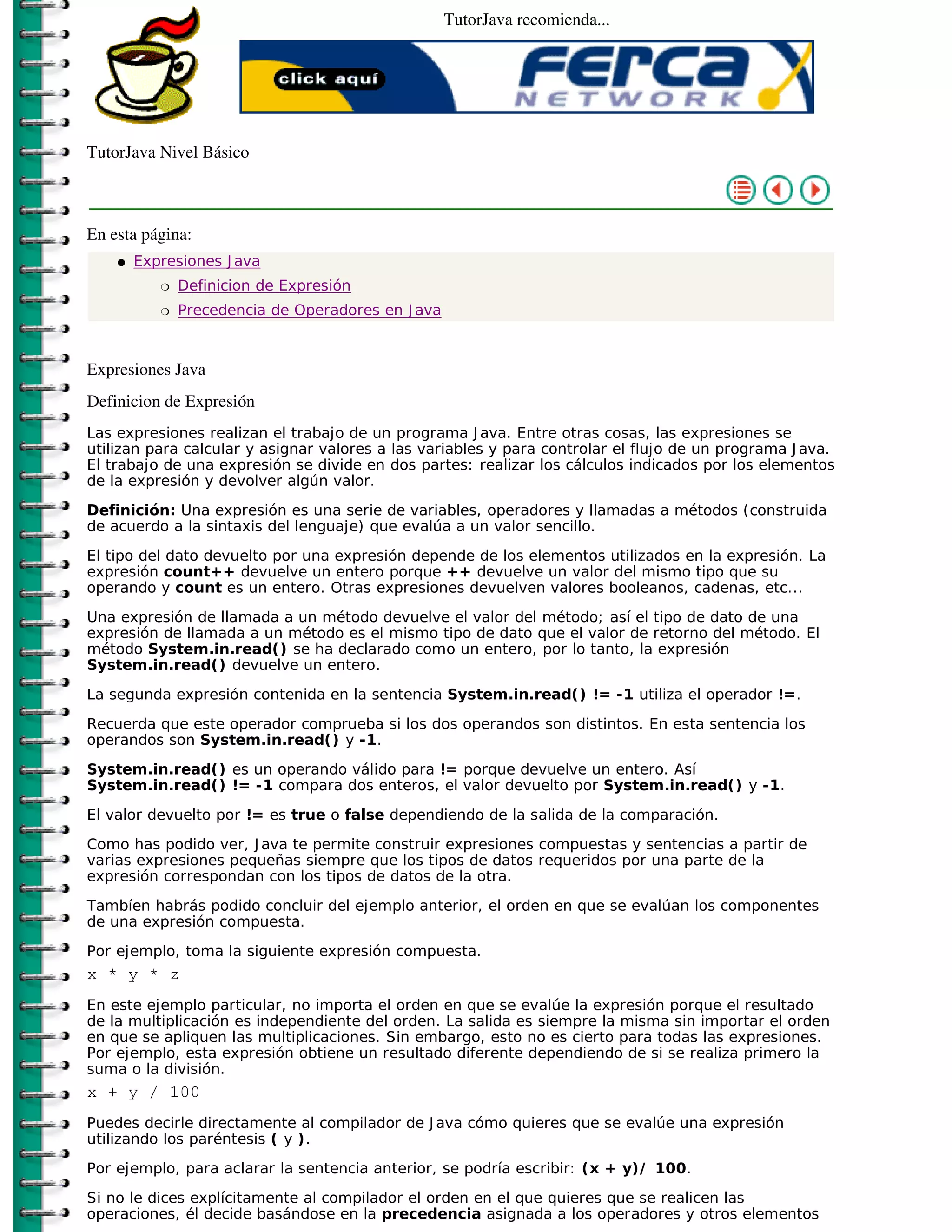 TutorJava recomienda...




TutorJava Nivel Básico



En esta página:
    �   Expresiones J ava
           �   Definicion de Expresión
           �   Precedencia de Operadores en J ava



Expresiones Java
Definicion de Expresión
Las expresiones realizan el trabajo de un programa J ava. Entre otras cosas, las expresiones se
utilizan para calcular y asignar valores a las variables y para controlar el flujo de un programa J ava.
El trabajo de una expresión se divide en dos partes: realizar los cálculos indicados por los elementos
de la expresión y devolver algún valor.

Definición: Una expresión es una serie de variables, operadores y llamadas a métodos (construida
de acuerdo a la sintaxis del lenguaje) que evalúa a un valor sencillo.
El tipo del dato devuelto por una expresión depende de los elementos utilizados en la expresión. La
expresión count++ devuelve un entero porque ++ devuelve un valor del mismo tipo que su
operando y count es un entero. Otras expresiones devuelven valores booleanos, cadenas, etc...

Una expresión de llamada a un método devuelve el valor del método; así el tipo de dato de una
expresión de llamada a un método es el mismo tipo de dato que el valor de retorno del método. El
método System.in.read() se ha declarado como un entero, por lo tanto, la expresión
System.in.read() devuelve un entero.

La segunda expresión contenida en la sentencia System.in.read() != -1 utiliza el operador !=.

Recuerda que este operador comprueba si los dos operandos son distintos. En esta sentencia los
operandos son System.in.read() y -1.

System.in.read() es un operando válido para != porque devuelve un entero. Así
System.in.read() != -1 compara dos enteros, el valor devuelto por System.in.read() y -1.

El valor devuelto por != es true o false dependiendo de la salida de la comparación.

Como has podido ver, J ava te permite construir expresiones compuestas y sentencias a partir de
varias expresiones pequeñas siempre que los tipos de datos requeridos por una parte de la
expresión correspondan con los tipos de datos de la otra.

Tambíen habrás podido concluir del ejemplo anterior, el orden en que se evalúan los componentes
de una expresión compuesta.

Por ejemplo, toma la siguiente expresión compuesta.
x * y * z
En este ejemplo particular, no importa el orden en que se evalúe la expresión porque el resultado
de la multiplicación es independiente del orden. La salida es siempre la misma sin importar el orden
en que se apliquen las multiplicaciones. Sin embargo, esto no es cierto para todas las expresiones.
Por ejemplo, esta expresión obtiene un resultado diferente dependiendo de si se realiza primero la
suma o la división.
x + y / 100
Puedes decirle directamente al compilador de J ava cómo quieres que se evalúe una expresión
utilizando los paréntesis ( y ).

Por ejemplo, para aclarar la sentencia anterior, se podría escribir: (x + y)/ 100.

Si no le dices explícitamente al compilador el orden en el que quieres que se realicen las
operaciones, él decide basándose en la precedencia asignada a los operadores y otros elementos
 