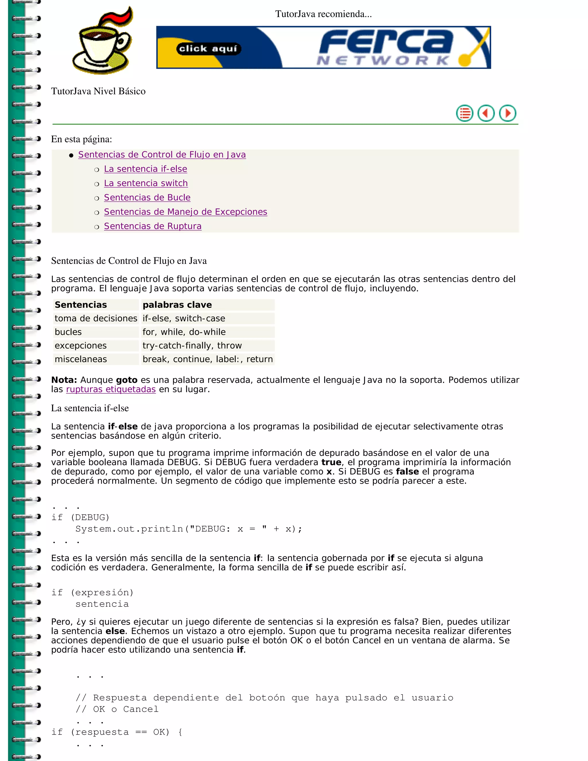 TutorJava recomienda...




TutorJava Nivel Básico



En esta página:
    �   Sentencias de Control de Flujo en J ava
           �   La sentencia if-else
           �   La sentencia switch
           �   Sentencias de Bucle
           �   Sentencias de Manejo de Excepciones
           �   Sentencias de Ruptura



Sentencias de Control de Flujo en Java
Las sentencias de control de flujo determinan el orden en que se ejecutarán las otras sentencias dentro del
programa. El lenguaje J ava soporta varias sentencias de control de flujo, incluyendo.
Sentencias              palabras clave
toma de decisiones if-else, switch-case
bucles                  for, while, do-while
excepciones             try-catch-finally, throw
miscelaneas             break, continue, label: , return

Nota: Aunque goto es una palabra reservada, actualmente el lenguaje J ava no la soporta. Podemos utilizar
las rupturas etiquetadas en su lugar.

La sentencia if-else
La sentencia if-else de java proporciona a los programas la posibilidad de ejecutar selectivamente otras
sentencias basándose en algún criterio.
Por ejemplo, supon que tu programa imprime información de depurado basándose en el valor de una
variable booleana llamada DEBUG. Si DEBUG fuera verdadera true, el programa imprimiría la información
de depurado, como por ejemplo, el valor de una variable como x. Si DEBUG es false el programa
procederá normalmente. Un segmento de código que implemente esto se podría parecer a este.

. . .
if (DEBUG)
    System.out.println("DEBUG: x = " + x);
. . .
Esta es la versión más sencilla de la sentencia if: la sentencia gobernada por if se ejecuta si alguna
codición es verdadera. Generalmente, la forma sencilla de if se puede escribir así.

if (expresión)
    sentencia
Pero, ¿y si quieres ejecutar un juego diferente de sentencias si la expresión es falsa? Bien, puedes utilizar
la sentencia else. Echemos un vistazo a otro ejemplo. Supon que tu programa necesita realizar diferentes
acciones dependiendo de que el usuario pulse el botón OK o el botón Cancel en un ventana de alarma. Se
podría hacer esto utilizando una sentencia if.

        . . .

    // Respuesta dependiente del botoón que haya pulsado el usuario
    // OK o Cancel
    . . .
if (respuesta == OK) {
    . . .
 